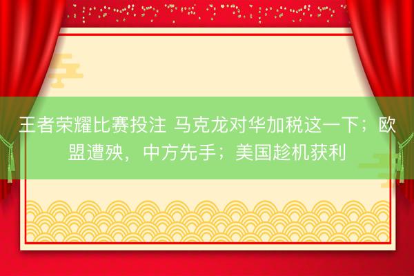 王者荣耀比赛投注 马克龙对华加税这一下；欧盟遭殃，中方先手；美国趁机获利