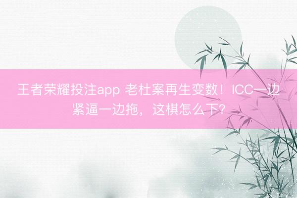 王者荣耀投注app 老杜案再生变数！ICC一边紧逼一边拖，这棋怎么下？