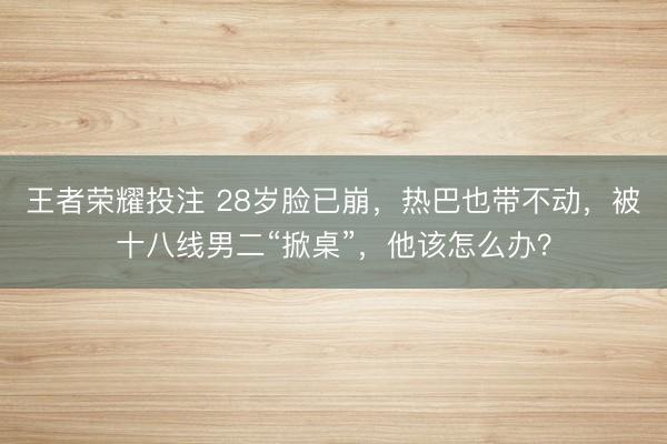 王者荣耀投注 28岁脸已崩，热巴也带不动，被十八线男二“掀桌”，他该怎么办？