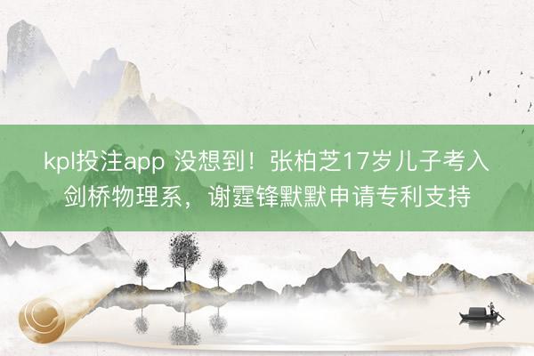 kpl投注app 没想到！张柏芝17岁儿子考入剑桥物理系，谢霆锋默默申请专利支持