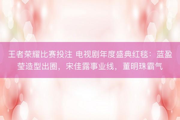 王者荣耀比赛投注 电视剧年度盛典红毯：蓝盈莹造型出圈，宋佳露事业线，董明珠霸气
