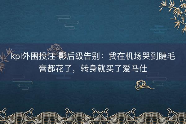 kpl外围投注 影后级告别：我在机场哭到睫毛膏都花了，转身就买了爱马仕