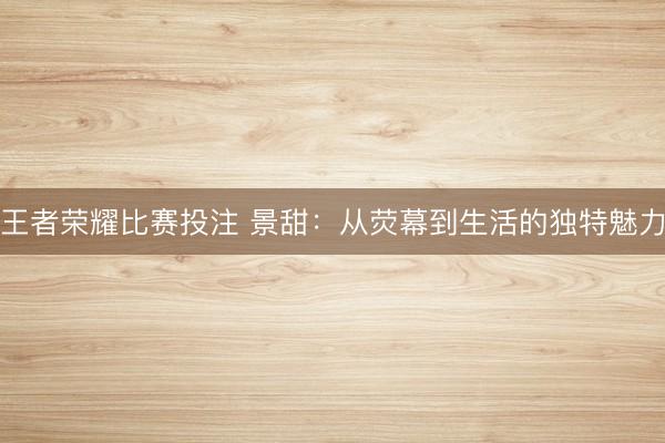 王者荣耀比赛投注 景甜：从荧幕到生活的独特魅力
