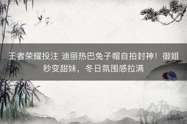 王者荣耀投注 迪丽热巴兔子帽自拍封神！御姐秒变甜妹，冬日氛围感拉满