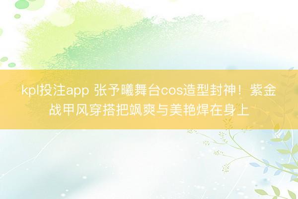 kpl投注app 张予曦舞台cos造型封神！紫金战甲风穿搭把飒爽与美艳焊在身上