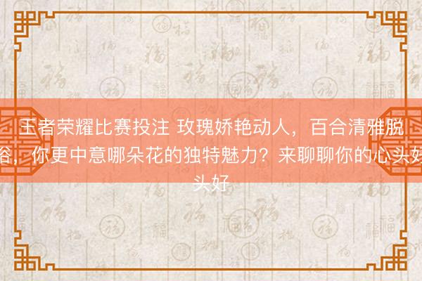 王者荣耀比赛投注 玫瑰娇艳动人，百合清雅脱俗，你更中意哪朵花的独特魅力？来聊聊你的心头好