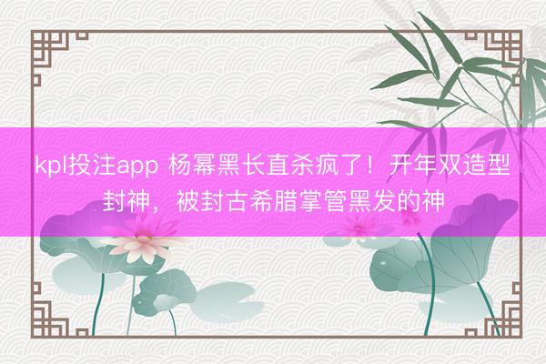 kpl投注app 杨幂黑长直杀疯了！开年双造型封神，被封古希腊掌管黑发的神