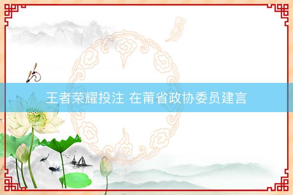 王者荣耀投注 在莆省政协委员建言