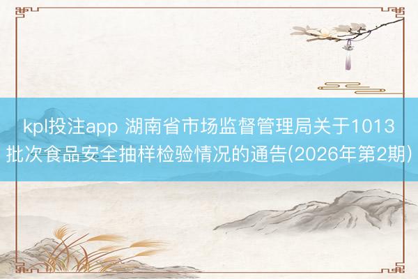 kpl投注app 湖南省市场监督管理局关于1013批次食品安全抽样检验情况的通告(2026年第2期)