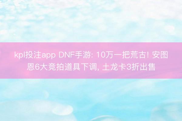 kpl投注app DNF手游: 10万一把荒古! 安图恩6大竞拍道具下调, 土龙卡3折出售
