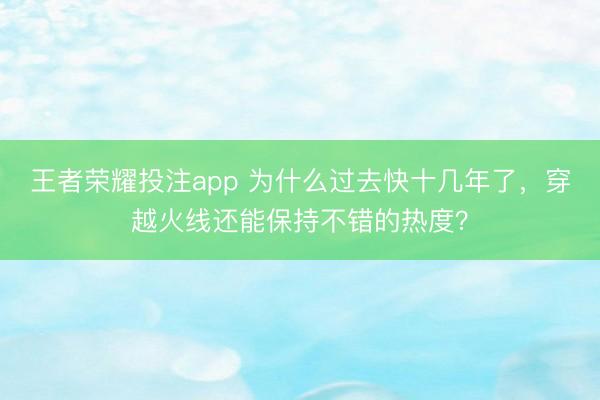 王者荣耀投注app 为什么过去快十几年了，穿越火线还能保持不错的热度？
