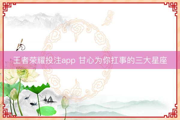 王者荣耀投注app 甘心为你扛事的三大星座