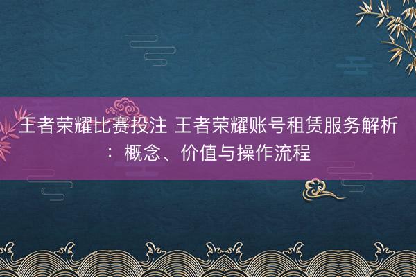 王者荣耀比赛投注 王者荣耀账号租赁服务解析：概念、价值与操作流程