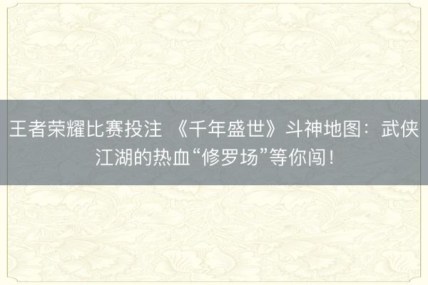 王者荣耀比赛投注 《千年盛世》斗神地图：武侠江湖的热血“修罗场”等你闯！