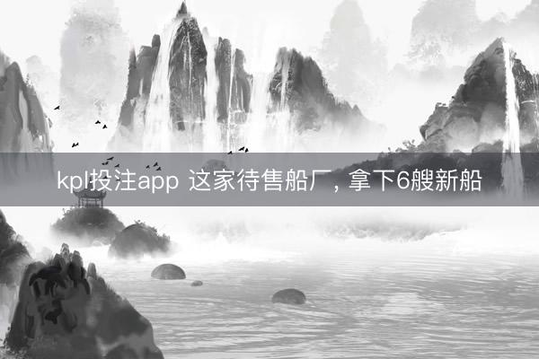 kpl投注app 这家待售船厂, 拿下6艘新船