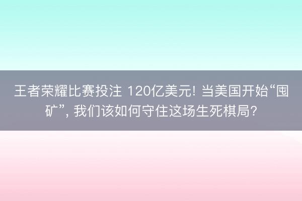 王者荣耀比赛投注 120亿美元! 当美国开始“囤矿”, 我们该如何守住这场生死棋局?