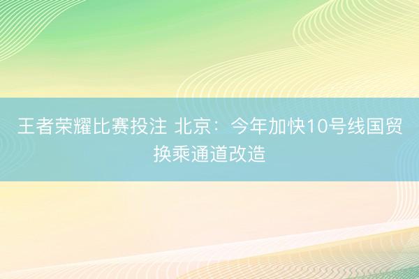 王者荣耀比赛投注 北京：今年加快10号线国贸换乘通道改造