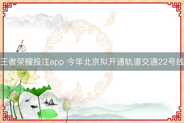王者荣耀投注app 今年北京拟开通轨道交通22号线