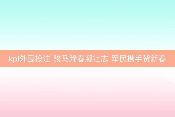 kpl外围投注 骏马蹄春凝壮志 军民携手贺新春