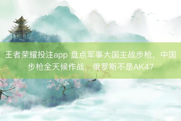 王者荣耀投注app 盘点军事大国主战步枪，中国步枪全天候作战，俄罗斯不是AK47