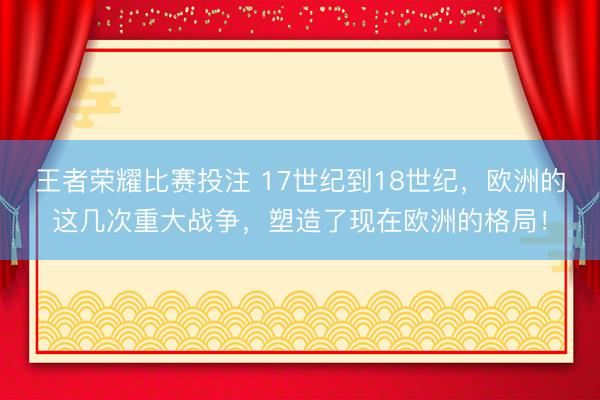 王者荣耀比赛投注 17世纪到18世纪，欧洲的这几次重大战争，塑造了现在欧洲的格局！