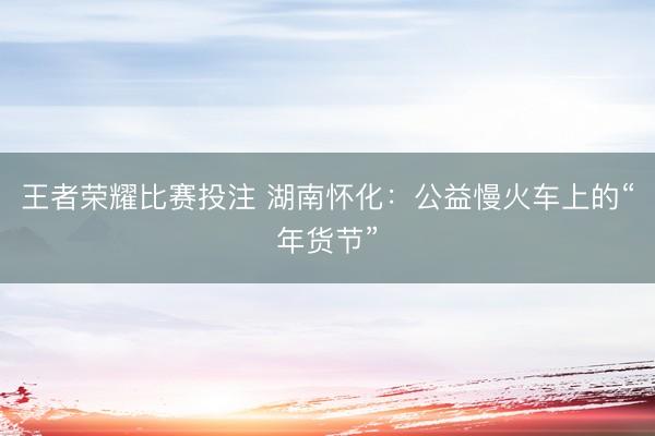 王者荣耀比赛投注 湖南怀化：公益慢火车上的“年货节”