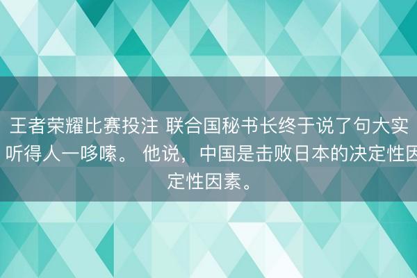 王者荣耀比赛投注 联合国秘书长终于说了句大实话，听得人一哆嗦。 他说，中国是击败日本的决定性因素。