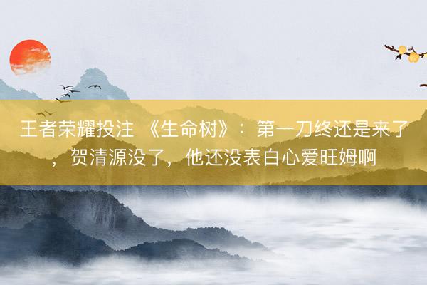 王者荣耀投注 《生命树》：第一刀终还是来了，贺清源没了，他还没表白心爱旺姆啊