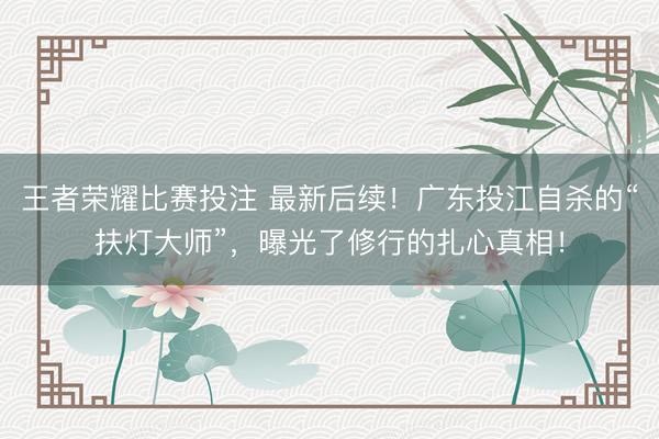 王者荣耀比赛投注 最新后续！广东投江自杀的“扶灯大师”，曝光了修行的扎心真相！