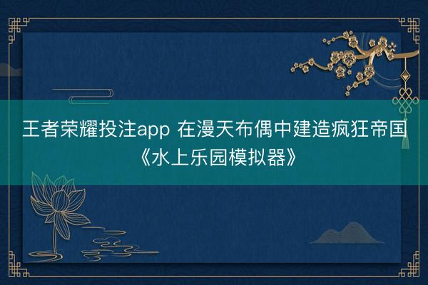王者荣耀投注app 在漫天布偶中建造疯狂帝国《水上乐园模拟器》