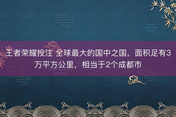 王者荣耀投注 全球最大的国中之国，面积足有3万平方公里，相当于2个成都市