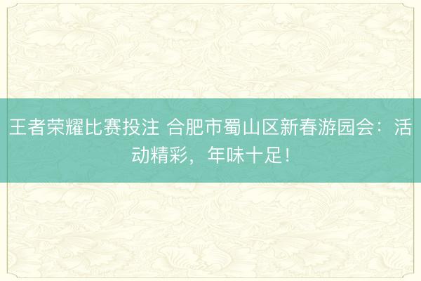 王者荣耀比赛投注 合肥市蜀山区新春游园会：活动精彩，年味十足！