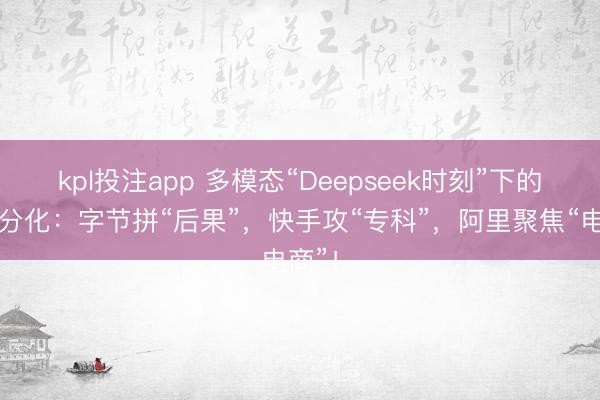 kpl投注app 多模态“Deepseek时刻”下的大厂分化：字节拼“后果”，快手攻“专科”，阿里聚焦“电商”！