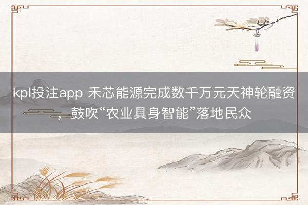 kpl投注app 禾芯能源完成数千万元天神轮融资，鼓吹“农业具身智能”落地民众