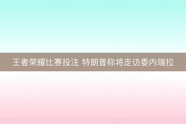 王者荣耀比赛投注 特朗普称将走访委内瑞拉