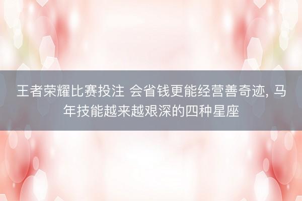 王者荣耀比赛投注 会省钱更能经营善奇迹, 马年技能越来越艰深的四种星座