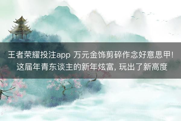 王者荣耀投注app 万元金饰剪碎作念好意思甲! 这届年青东谈主的新年炫富, 玩出了新高度
