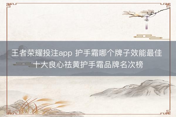 王者荣耀投注app 护手霜哪个牌子效能最佳 十大良心祛黄护手霜品牌名次榜