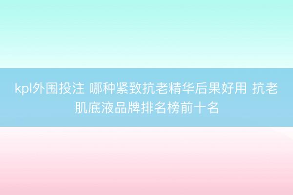 kpl外围投注 哪种紧致抗老精华后果好用 抗老肌底液品牌排名榜前十名