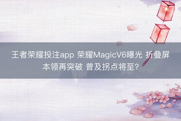 王者荣耀投注app 荣耀MagicV6曝光 折叠屏本领再突破 普及拐点将至?