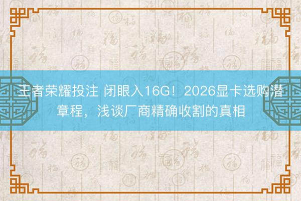 王者荣耀投注 闭眼入16G！2026显卡选购潜章程，浅谈厂商精确收割的真相