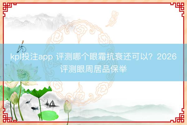 kpl投注app 评测哪个眼霜抗衰还可以?2026评测眼周居品保举