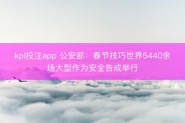 kpl投注app 公安部:春节技巧世界5440余场大型作为安全告成举行