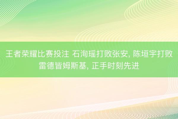王者荣耀比赛投注 石洵瑶打败张安， 陈垣宇打败雷德皆姆斯基， 正手时刻先进