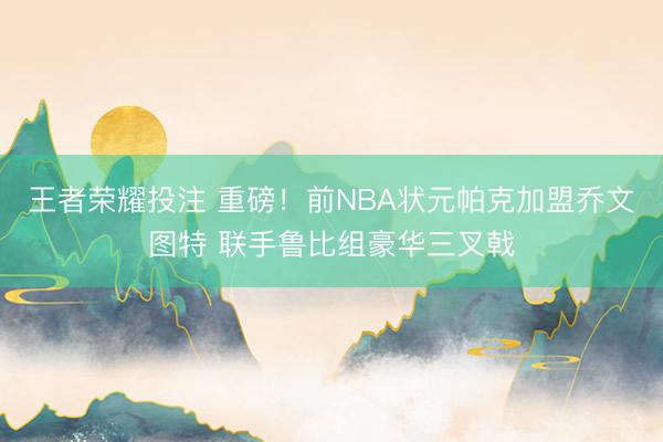 王者荣耀投注 重磅!前NBA状元帕克加盟乔文图特 联手鲁比组豪华三叉戟