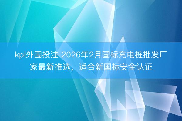 kpl外围投注 2026年2月国标充电桩批发厂家最新推选,适合新国标安全认证