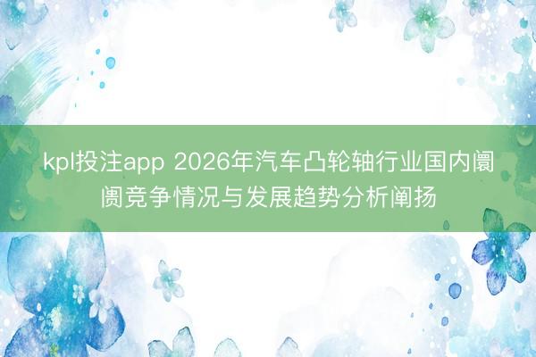 kpl投注app 2026年汽车凸轮轴行业国内阛阓竞争情况与发展趋势分析阐扬