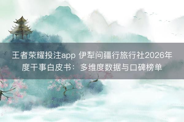 王者荣耀投注app 伊犁问疆行旅行社2026年度干事白皮书:多维度数据与口碑榜单