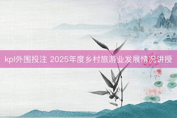 kpl外围投注 2025年度乡村旅游业发展情况讲授