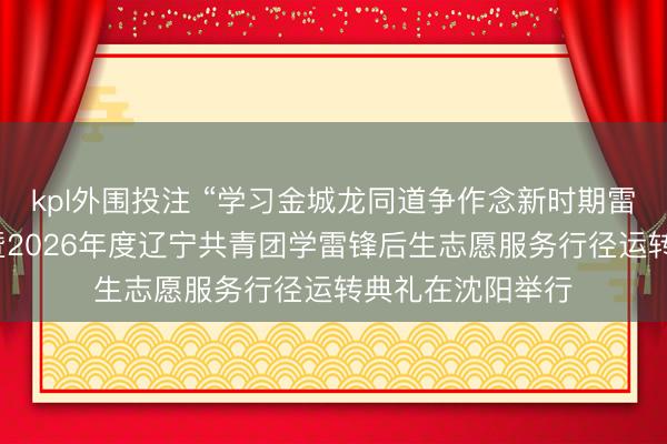 kpl外围投注 “学习金城龙同道争作念新时期雷锋”事业宣讲会暨2026年度辽宁共青团学雷锋后生志愿服务行径运转典礼在沈阳举行